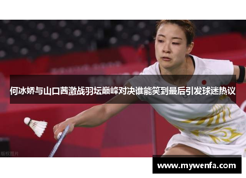 何冰娇与山口茜激战羽坛巅峰对决谁能笑到最后引发球迷热议